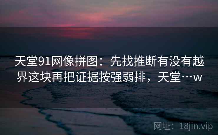 天堂91网像拼图：先找推断有没有越界这块再把证据按强弱排，天堂…w