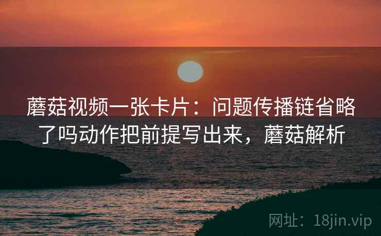 蘑菇视频一张卡片：问题传播链省略了吗动作把前提写出来，蘑菇解析