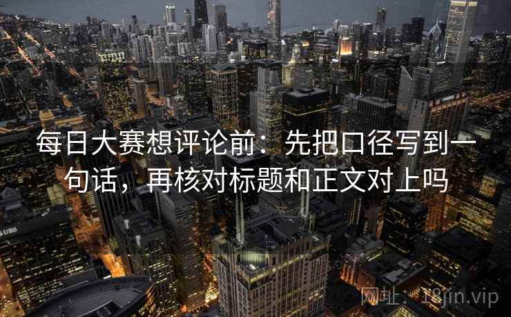 每日大赛想评论前：先把口径写到一句话，再核对标题和正文对上吗