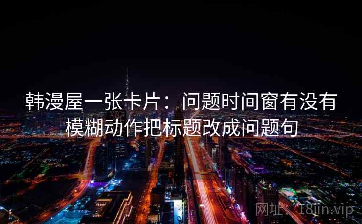 韩漫屋一张卡片：问题时间窗有没有模糊动作把标题改成问题句