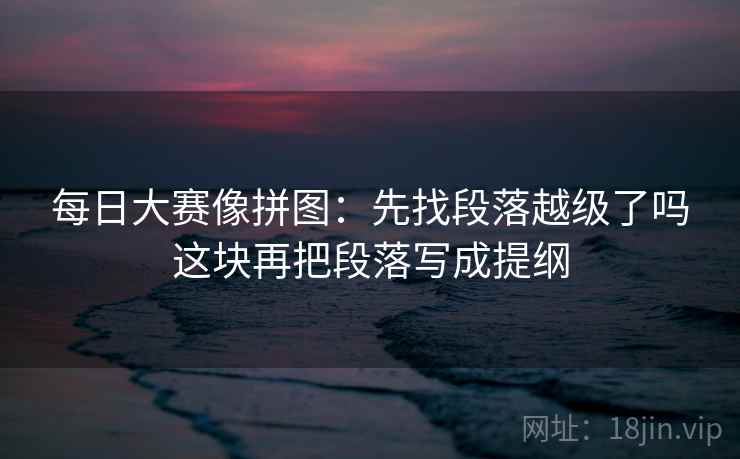 每日大赛像拼图：先找段落越级了吗这块再把段落写成提纲