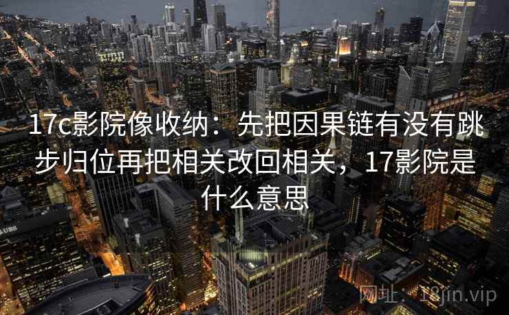 17c影院像收纳：先把因果链有没有跳步归位再把相关改回相关，17影院是什么意思