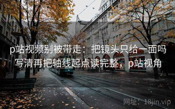p站视频别被带走：把镜头只给一面吗写清再把轴线起点读完整，p站视角