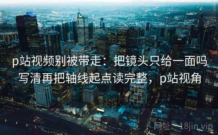 p站视频别被带走：把镜头只给一面吗写清再把轴线起点读完整，p站视角