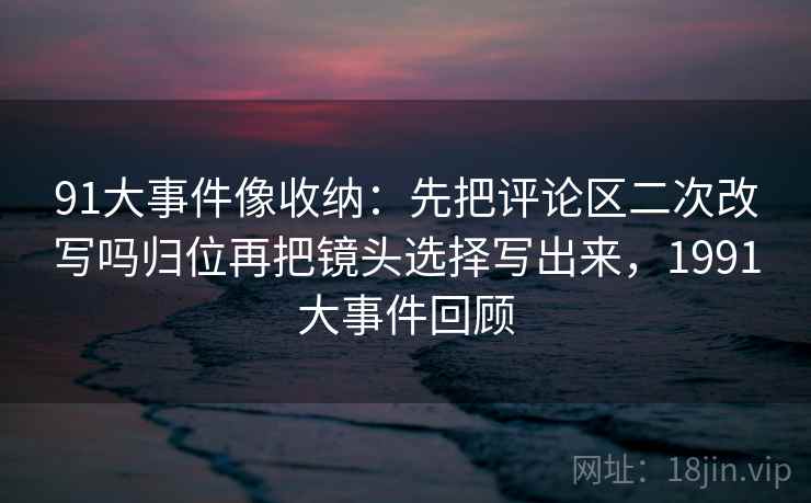 91大事件像收纳：先把评论区二次改写吗归位再把镜头选择写出来，1991大事件回顾