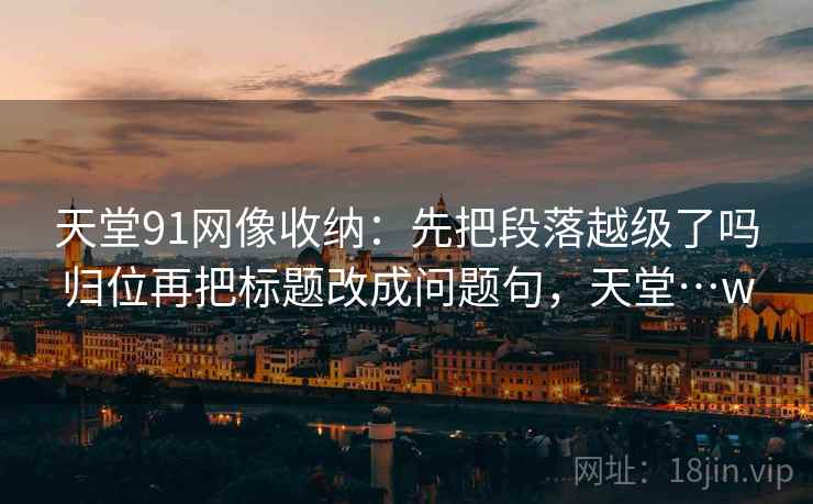 天堂91网像收纳：先把段落越级了吗归位再把标题改成问题句，天堂…w