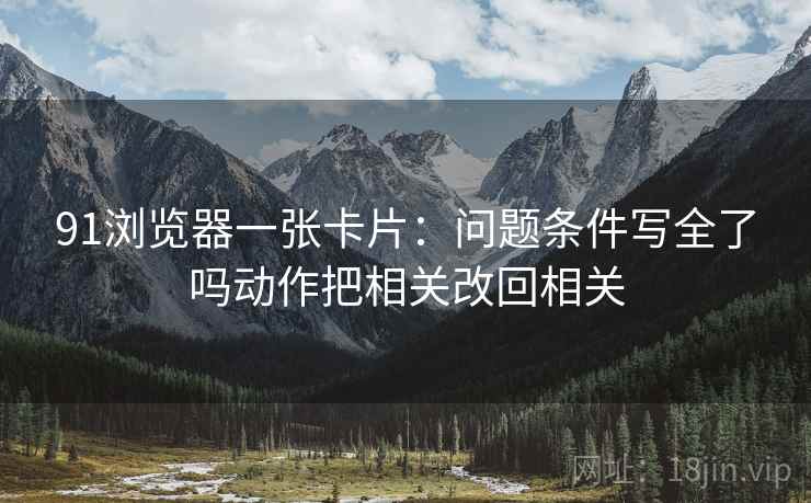 91浏览器一张卡片：问题条件写全了吗动作把相关改回相关