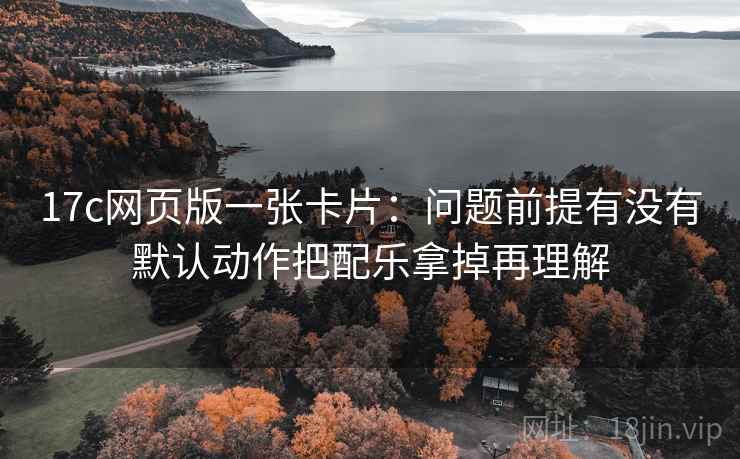 17c网页版一张卡片：问题前提有没有默认动作把配乐拿掉再理解