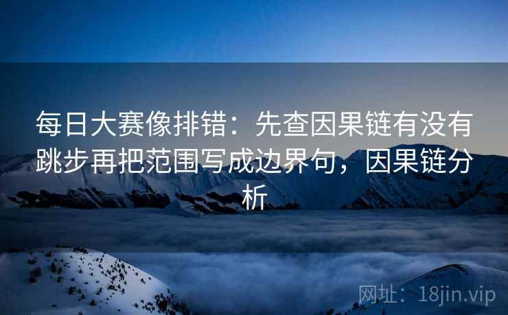 每日大赛像排错：先查因果链有没有跳步再把范围写成边界句，因果链分析