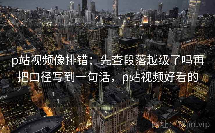 p站视频像排错：先查段落越级了吗再把口径写到一句话，p站视频好看的