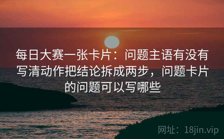 每日大赛一张卡片:问题主语有没有写清动作把结论拆成两步,问题卡片的问题可以写哪些 每日大赛一张卡片:问题主语有没有写清动作把结论拆成两步,问题卡片的问题可以写哪些