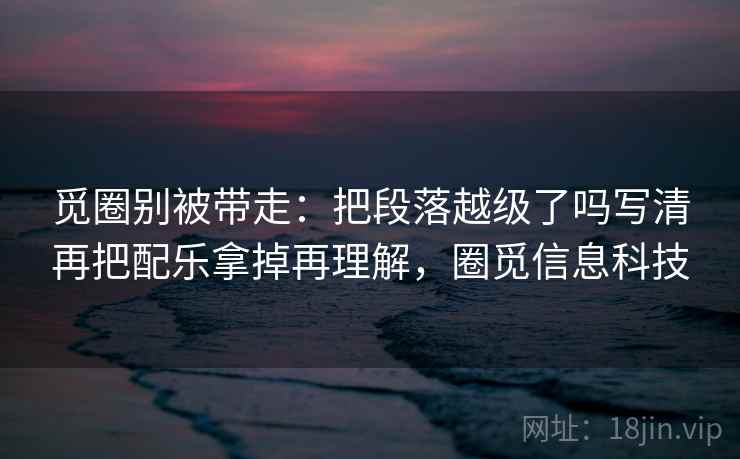 觅圈别被带走：把段落越级了吗写清再把配乐拿掉再理解，圈觅信息科技