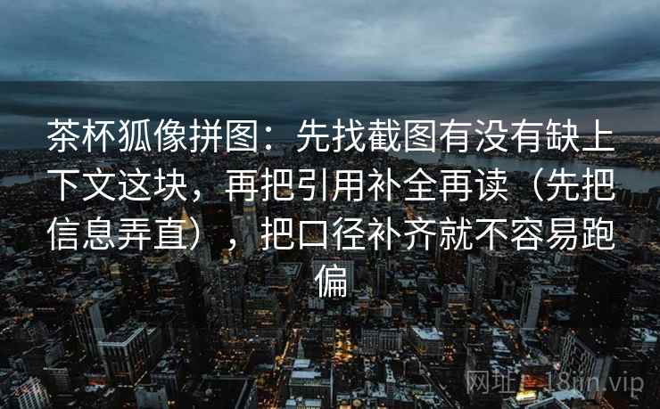 茶杯狐像拼图：先找截图有没有缺上下文这块，再把引用补全再读（先把信息弄直），把口径补齐就不容易跑偏