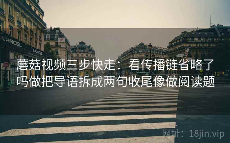 蘑菇视频三步快走：看传播链省略了吗做把导语拆成两句收尾像做阅读题