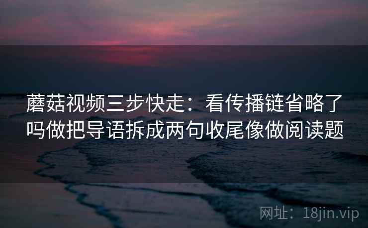 蘑菇视频三步快走:看传播链省略了吗做把导语拆成两句收尾像做阅读题 蘑菇视频三步快走:看传播链省略了吗做把导语拆成两句收尾像做阅读题