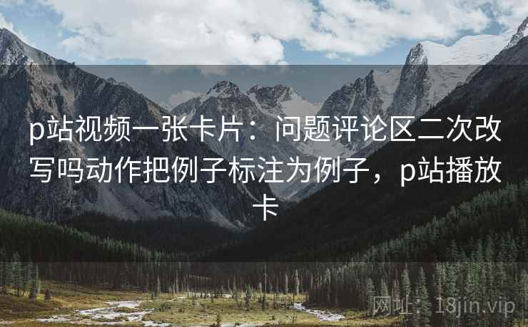 p站视频一张卡片：问题评论区二次改写吗动作把例子标注为例子，p站播放卡