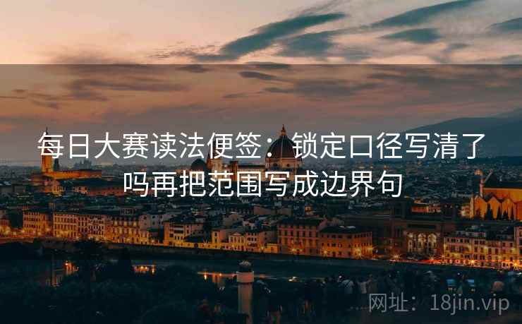 每日大赛读法便签：锁定口径写清了吗再把范围写成边界句