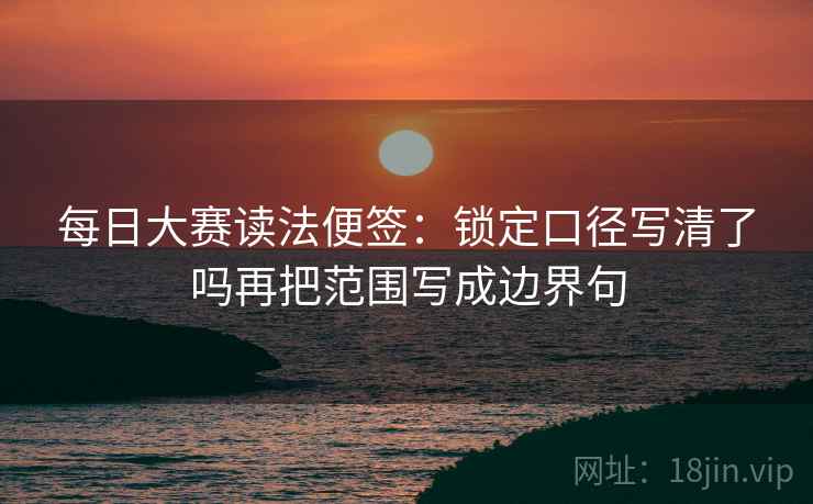 每日大赛读法便签：锁定口径写清了吗再把范围写成边界句