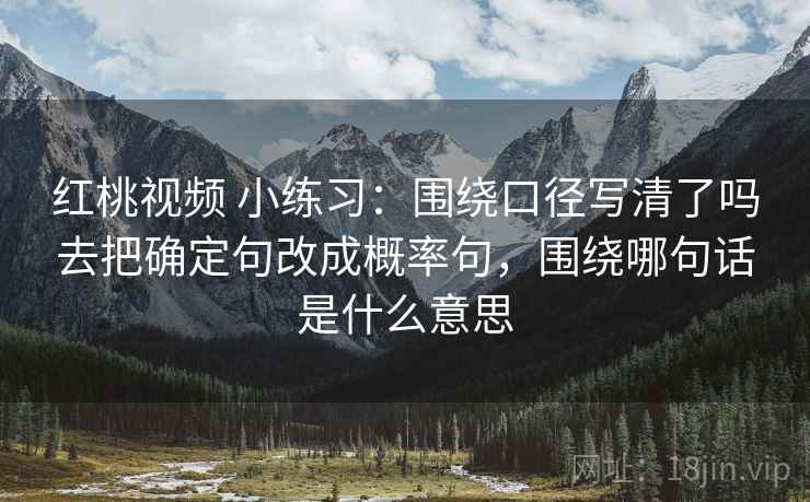红桃视频 小练习:围绕口径写清了吗去把确定句改成概率句,围绕哪句话是什么意思 红桃视频 小练习:围绕口径写清了吗去把确定句改成概率句,围绕哪句话是什么意思