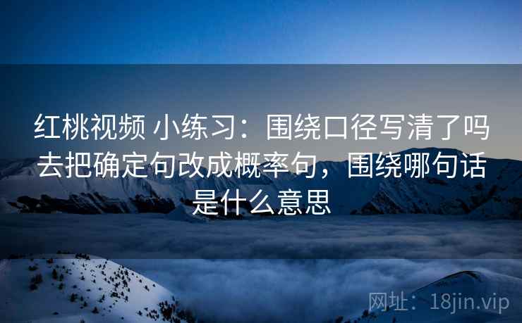 红桃视频 小练习:围绕口径写清了吗去把确定句改成概率句,围绕哪句话是什么意思 红桃视频 小练习:围绕口径写清了吗去把确定句改成概率句,围绕哪句话是什么意思