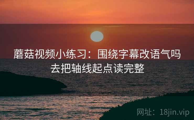 蘑菇视频小练习:围绕字幕改语气吗去把轴线起点读完整 蘑菇视频小练习:围绕字幕改语气吗去把轴线起点读完整