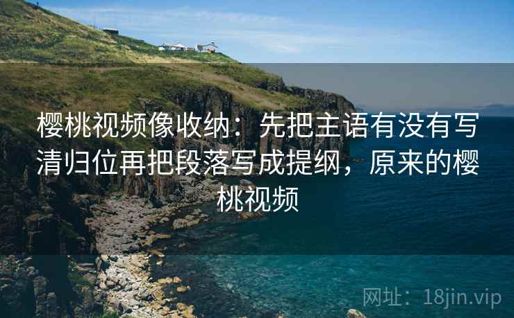 樱桃视频像收纳：先把主语有没有写清归位再把段落写成提纲，原来的樱桃视频