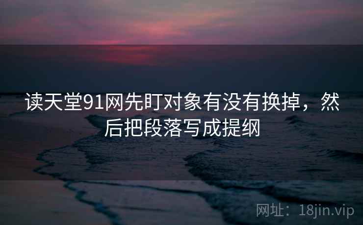 读天堂91网先盯对象有没有换掉,然后把段落写成提纲 读天堂91网先盯对象有没有换掉,然后把段落写成提纲