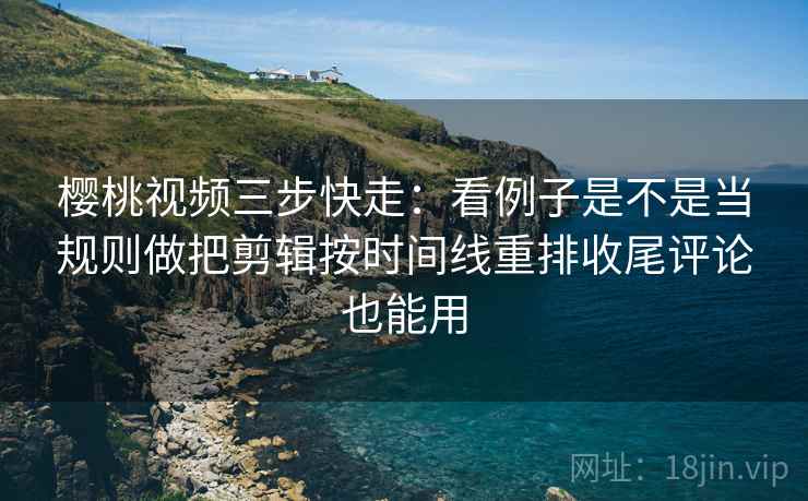 樱桃视频三步快走：看例子是不是当规则做把剪辑按时间线重排收尾评论也能用
