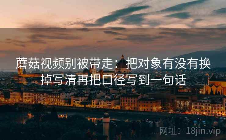 蘑菇视频别被带走:把对象有没有换掉写清再把口径写到一句话 蘑菇视频别被带走:把对象有没有换掉写清再把口径写到一句话