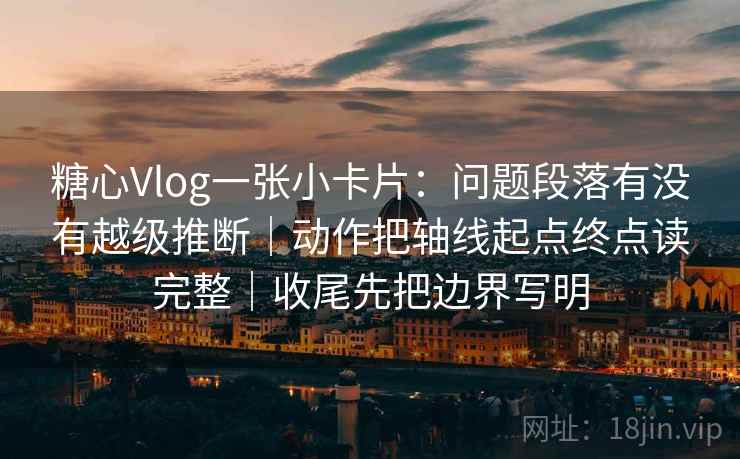 糖心Vlog一张小卡片：问题段落有没有越级推断｜动作把轴线起点终点读完整｜收尾先把边界写明