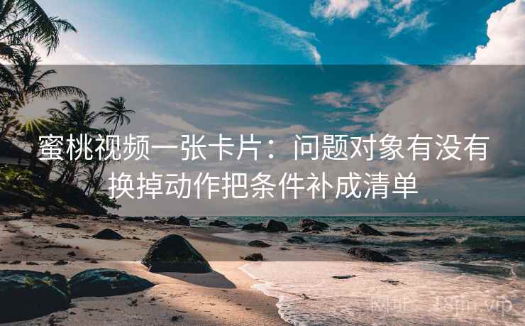 蜜桃视频一张卡片:问题对象有没有换掉动作把条件补成清单 蜜桃视频一张卡片:问题对象有没有换掉动作把条件补成清单