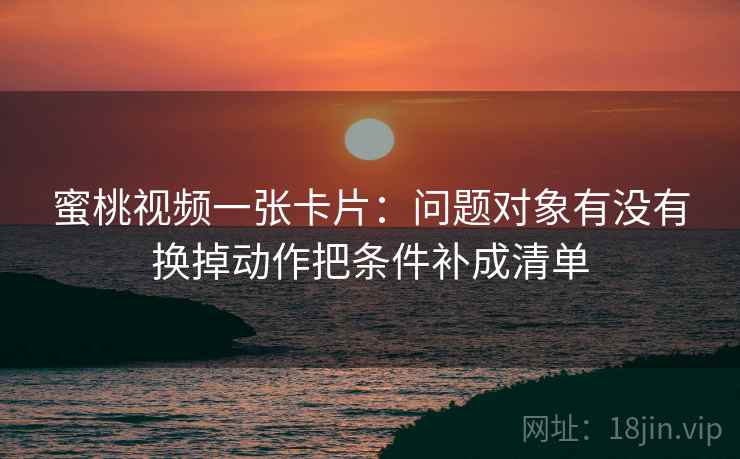 蜜桃视频一张卡片:问题对象有没有换掉动作把条件补成清单 蜜桃视频一张卡片:问题对象有没有换掉动作把条件补成清单