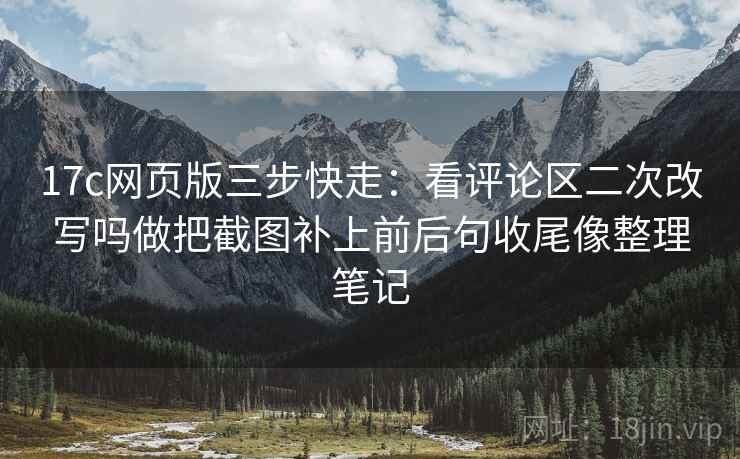 17c网页版三步快走：看评论区二次改写吗做把截图补上前后句收尾像整理笔记