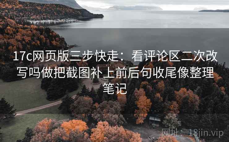 17c网页版三步快走：看评论区二次改写吗做把截图补上前后句收尾像整理笔记