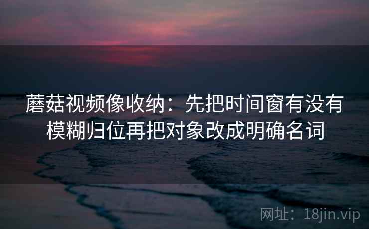 蘑菇视频像收纳：先把时间窗有没有模糊归位再把对象改成明确名词